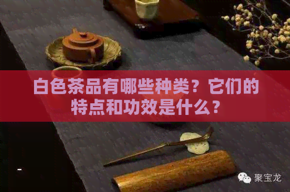 白色茶品有哪些种类？它们的特点和功效是什么？