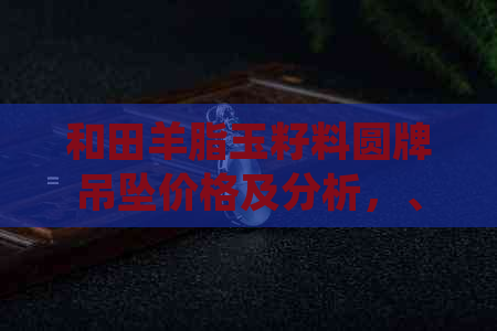 和田羊脂玉籽料圆牌吊坠价格及分析，、京东批发购买指南