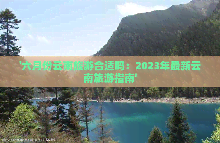 '六月份云南旅游合适吗：2023年最新云南旅游指南'