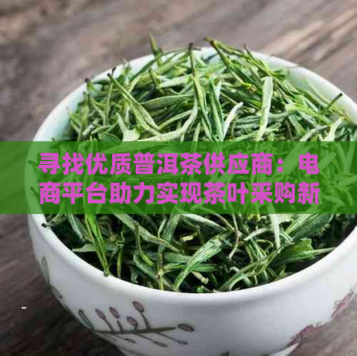 寻找优质普洱茶供应商：电商平台助力实现茶叶采购新体验