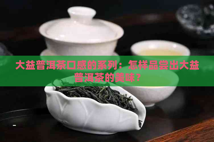 大益普洱茶口感的系列：怎样品尝出大益普洱茶的美味？