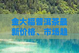 金大福普洱茶最新价格、市场趋势与品鉴指南：一站式解决用户搜索的疑问