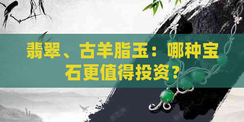 翡翠、古羊脂玉：哪种宝石更值得投资？