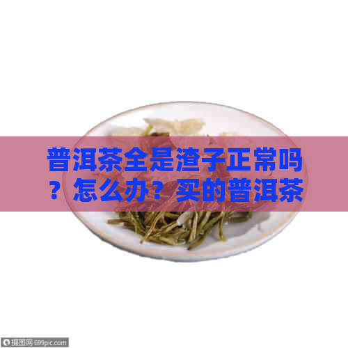 普洱茶全是渣子正常吗？怎么办？买的普洱茶都是渣子，普洱茶有很多茶渣。