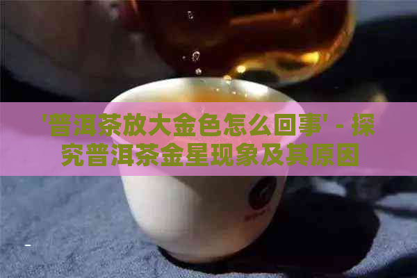 '普洱茶放大金色怎么回事' - 探究普洱茶金星现象及其原因