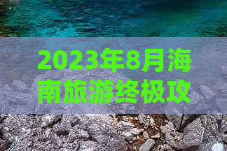 2023年8月海南旅游终极攻略：行程规划、必玩景点、美食推荐及实用注意事项