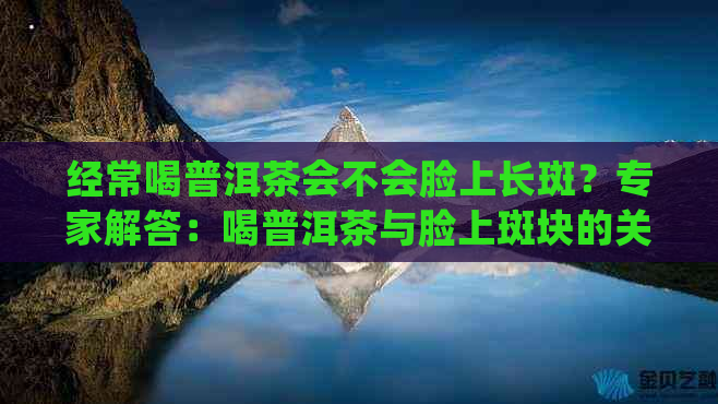 经常喝普洱茶会不会脸上长斑？专家解答：喝普洱茶与脸上斑块的关联