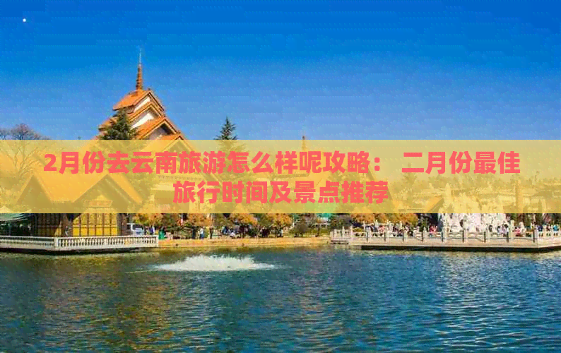 2月份去云南旅游怎么样呢攻略： 二月份更佳旅行时间及景点推荐