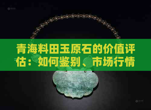 青海料田玉原石的价值评估：如何鉴别、市场行情与投资潜力全面解析