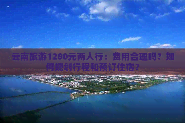 云南旅游1280元两人行：费用合理吗？如何规划行程和预订住宿？