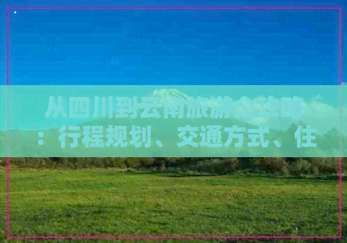 从四川到云南旅游全攻略：行程规划、交通方式、住宿推荐及景点必去