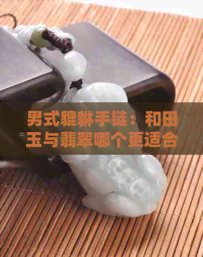 男式貔貅手链：和田玉与翡翠哪个更适合佩戴？材质对比分析