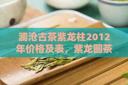 澜沧古茶紫龙柱2012年价格及表，紫龙圆茶，瑞贡价格，2006年熟饼信息全解