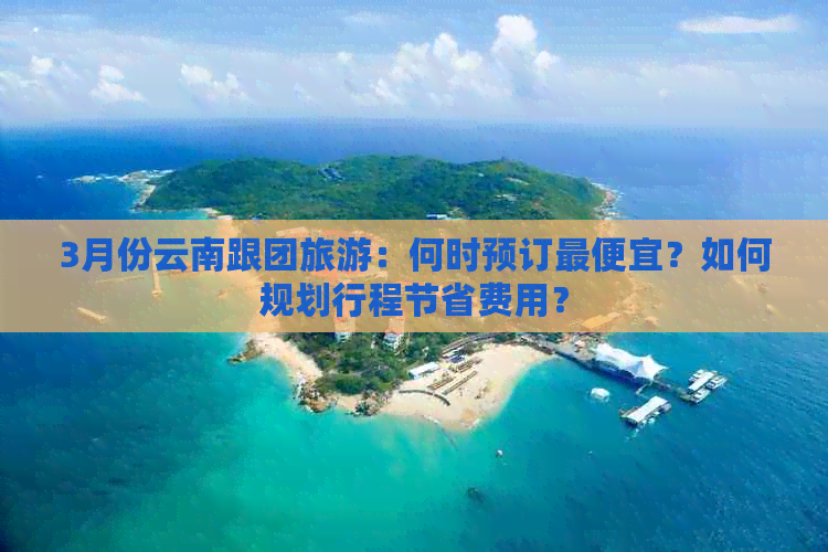 3月份云南跟团旅游：何时预订更便宜？如何规划行程节省费用？