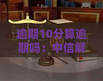 逾期10分算逾期吗：中信解释、原因、处理及影响