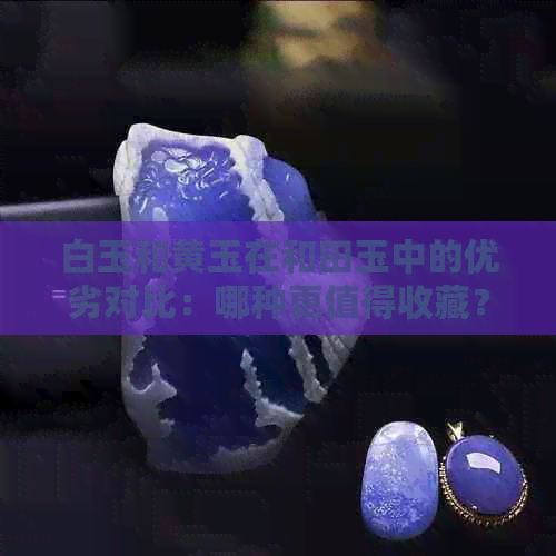 白玉和黄玉在和田玉中的优劣对比：哪种更值得收藏？