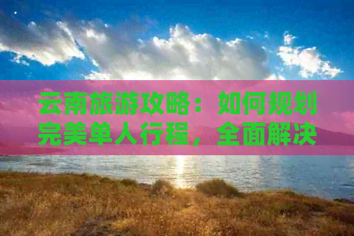 云南旅游攻略：如何规划完美单人行程，全面解决用户疑虑与需求