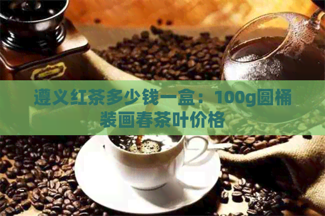 遵义红茶多少钱一盒：100g圆桶装画春茶叶价格