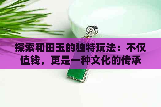 探索和田玉的独特玩法：不仅值钱，更是一种文化的传承