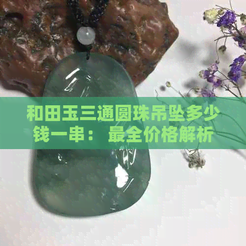 和田玉三通圆珠吊坠多少钱一串： 最全价格解析