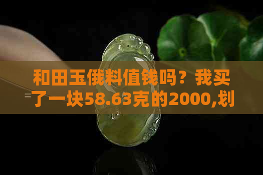 和田玉俄料值钱吗？我买了一块58.63克的2000,划算不划算？