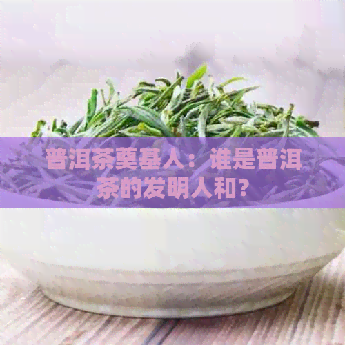 普洱茶奠基人：谁是普洱茶的发明人和？