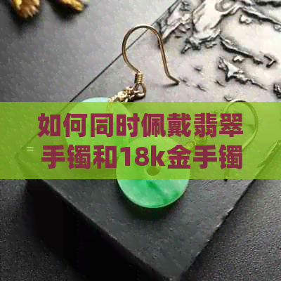 如何同时佩戴翡翠手镯和18k金手镯？解答叠戴技巧与注意事项