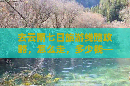 去云南七日旅游线路攻略，怎么走，多少钱——完整实用指南