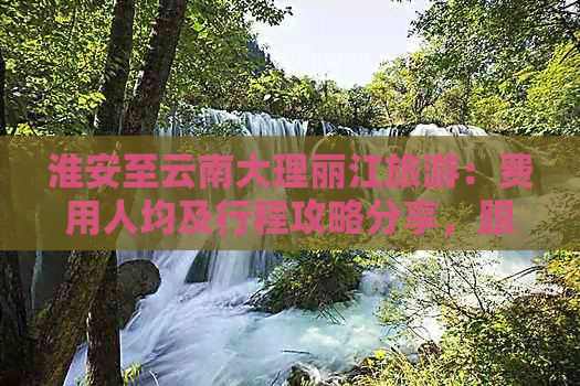 淮安至云南大理丽江旅游：费用人均及行程攻略分享，跟团游多少钱一天？