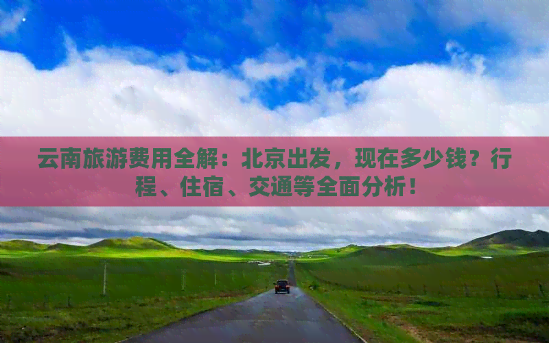 云南旅游费用全解：北京出发，现在多少钱？行程、住宿、交通等全面分析！