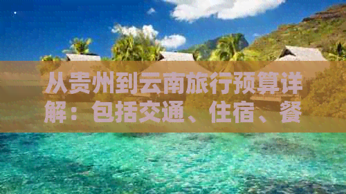 从贵州到云南旅行预算详解：包括交通、住宿、餐饮及景点门票等各项费用