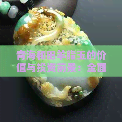 青海和田羊脂玉的价值与投资前景：全面分析与探讨