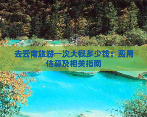 去云南旅游一次大概多少钱：费用估算及相关指南