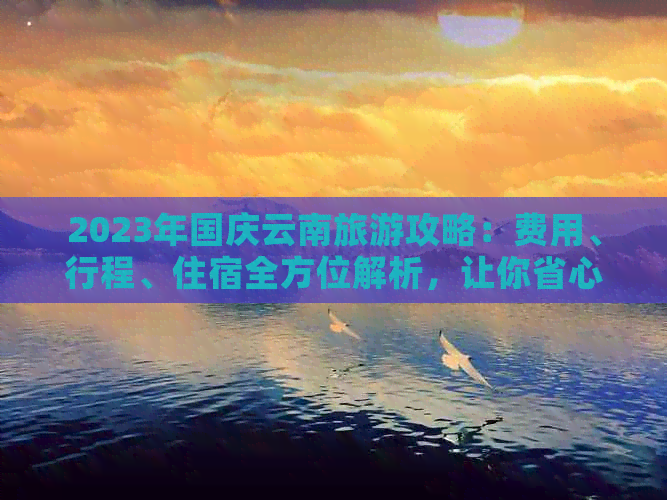 2023年国庆云南旅游攻略：费用、行程、住宿全方位解析，让你省心省钱又放心