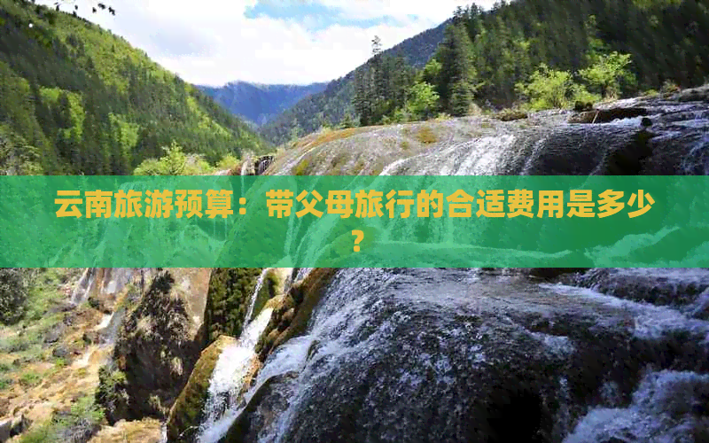 云南旅游预算：带父母旅行的合适费用是多少？