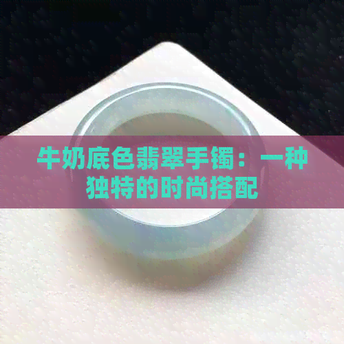 牛奶底色翡翠手镯：一种独特的时尚搭配