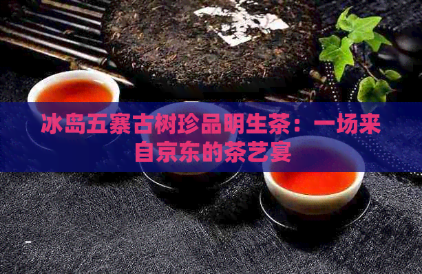 冰岛五寨古树珍品明生茶：一场来自京东的茶艺宴