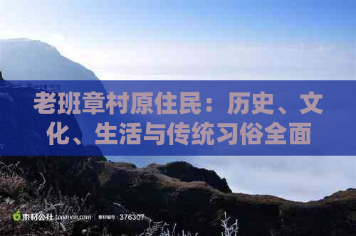 老班章村原住民：历史、文化、生活与传统习俗全面解析