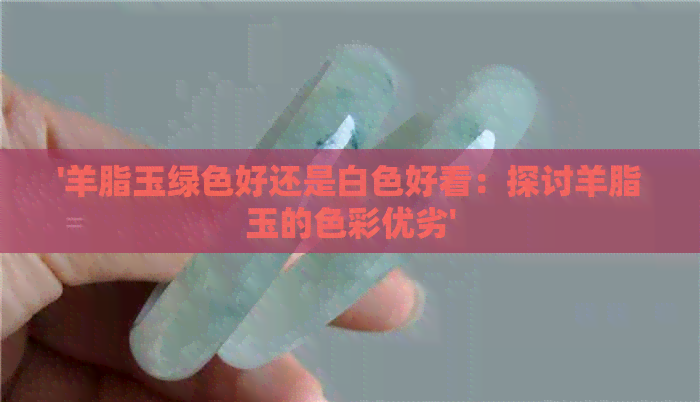 '羊脂玉绿色好还是白色好看：探讨羊脂玉的色彩优劣'