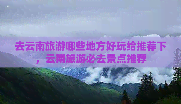 去云南旅游哪些地方好玩给推荐下，云南旅游必去景点推荐