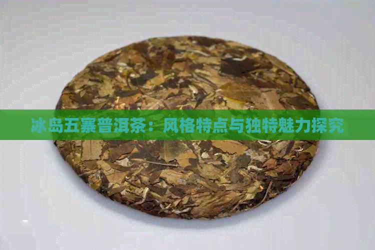 冰岛五寨普洱茶：风格特点与独特魅力探究