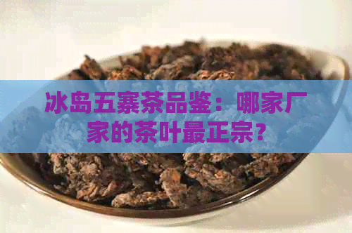 冰岛五寨茶品鉴：哪家厂家的茶叶最正宗？