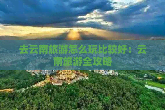 去云南旅游怎么玩比较好：云南旅游全攻略