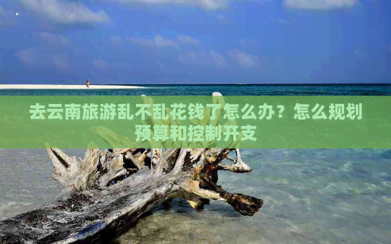 去云南旅游乱不乱花钱了怎么办？怎么规划预算和控制开支