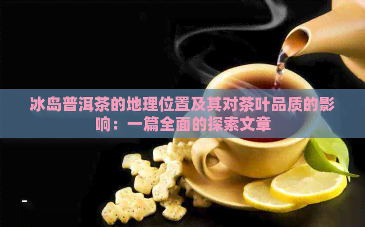 冰岛普洱茶的地理位置及其对茶叶品质的影响：一篇全面的探索文章