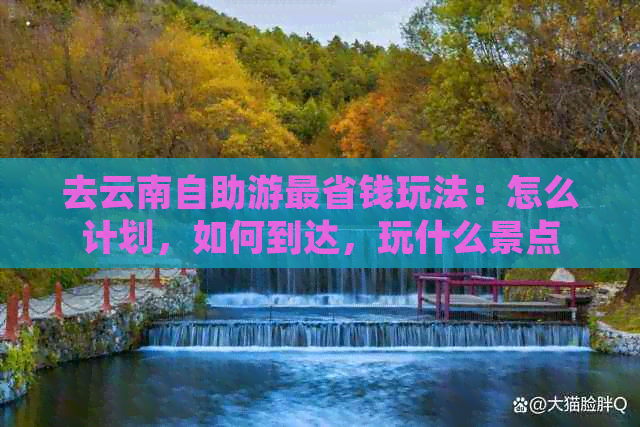 去云南自助游最省钱玩法：怎么计划，如何到达，玩什么景点