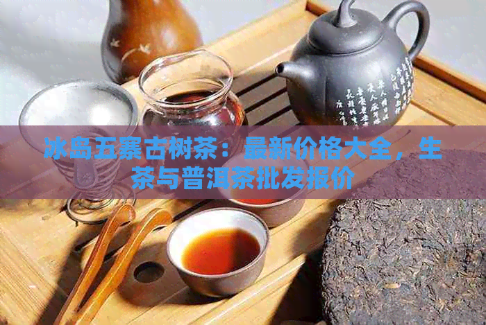 冰岛五寨古树茶：最新价格大全，生茶与普洱茶批发报价