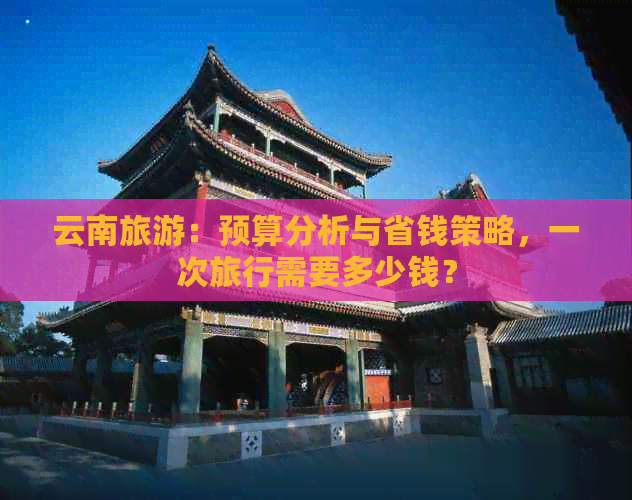 云南旅游：预算分析与省钱策略，一次旅行需要多少钱？