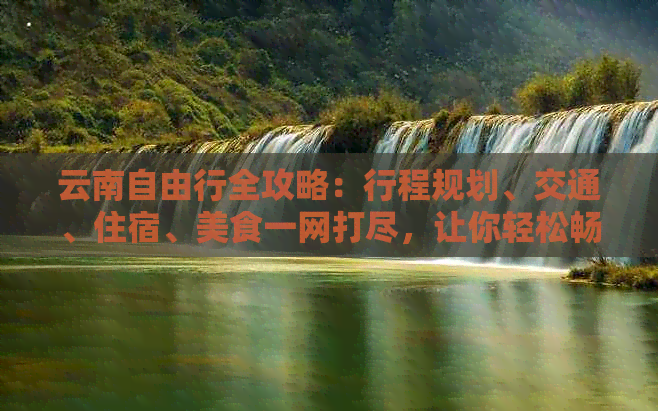 云南自由行全攻略：行程规划、交通、住宿、美食一网打尽，让你轻松畅游云南