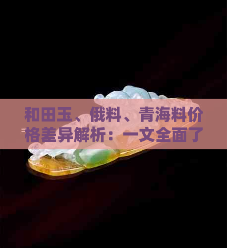 和田玉、俄料、青海料价格差异解析：一文全面了解三种玉石的不同之处